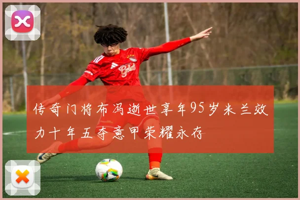 传奇门将布冯逝世享年95岁米兰效力十年五夺意甲荣耀永存