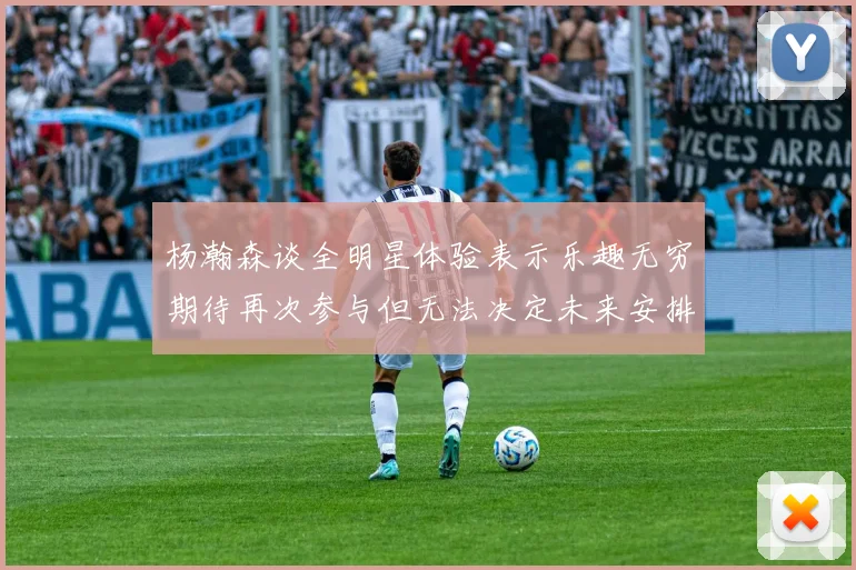 杨瀚森谈全明星体验表示乐趣无穷期待再次参与但无法决定未来安排