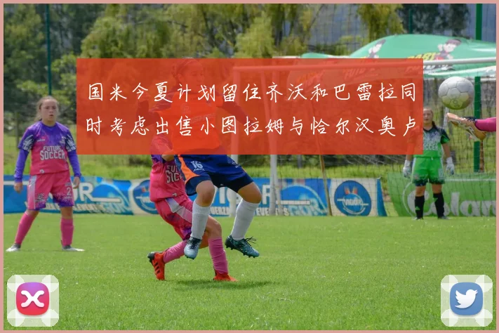 国米今夏计划留住齐沃和巴雷拉同时考虑出售小图拉姆与恰尔汉奥卢