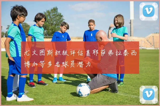 尤文图斯积极评估基耶萨弗拉泰西博加等多名球员潜力