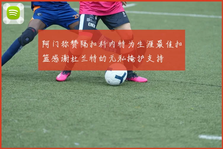 阿门称赞隔扣科内特为生涯最佳扣篮感谢杜兰特的无私掩护支持