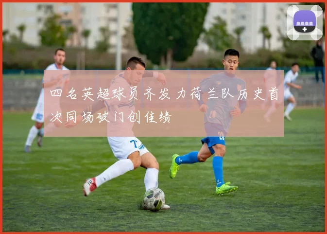 四名英超球员齐发力荷兰队历史首次同场破门创佳绩