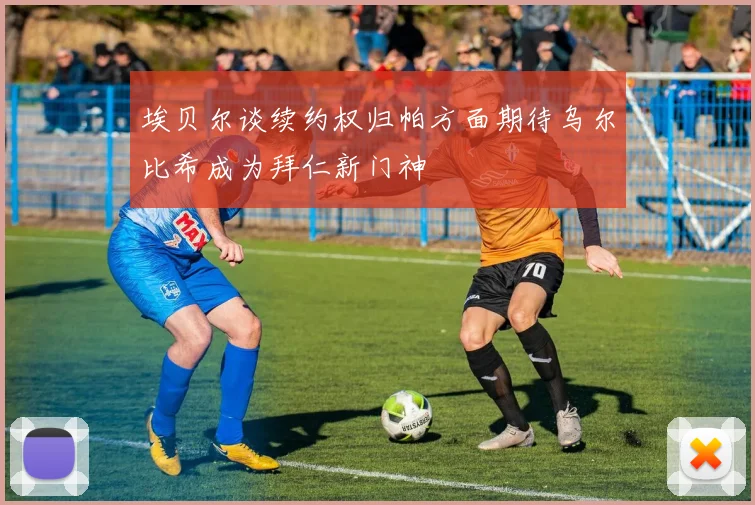 埃贝尔谈续约权归帕方面期待乌尔比希成为拜仁新门神