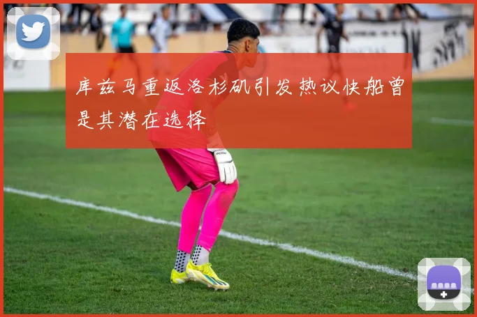 库兹马重返洛杉矶引发热议快船曾是其潜在选择