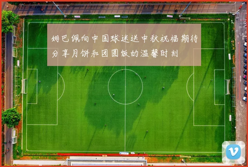 姆巴佩向中国球迷送中秋祝福期待分享月饼和团圆饭的温馨时刻