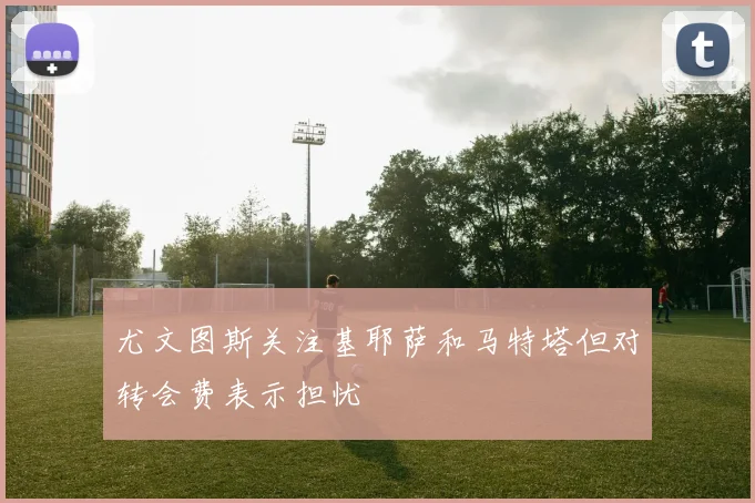 尤文图斯关注基耶萨和马特塔但对转会费表示担忧
