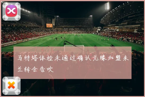 马特塔体检未通过确认无缘加盟米兰转会告吹
