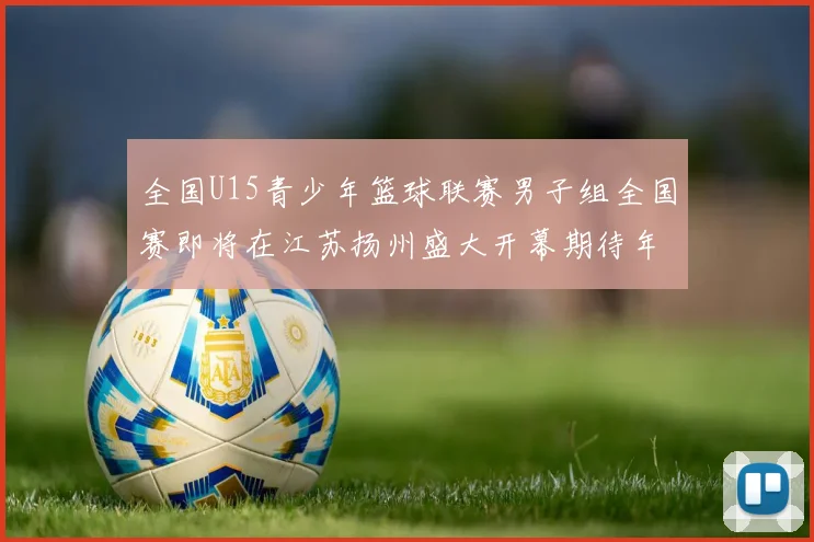 全国U15青少年篮球联赛男子组全国赛即将在江苏扬州盛大开幕期待年轻球员的精彩表现