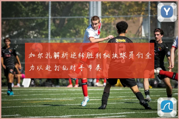 加尔扎解析逆转胜利秘诀球员们全力以赴打乱对手节奏