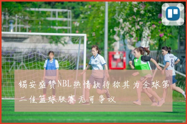 锡安盛赞NBL热情款待称其为全球第二佳篮球联赛无可争议