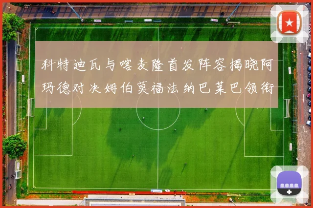 科特迪瓦与喀麦隆首发阵容揭晓阿玛德对决姆伯莫福法纳巴莱巴领衔出战