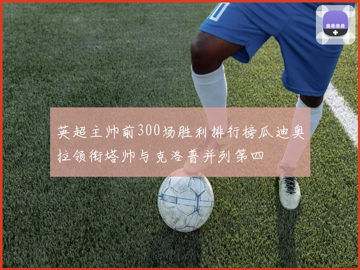 英超主帅前300场胜利排行榜瓜迪奥拉领衔塔帅与克洛普并列第四