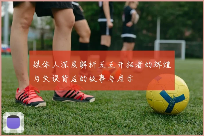 媒体人深度解析五五开拓者的辉煌与失误背后的故事与启示