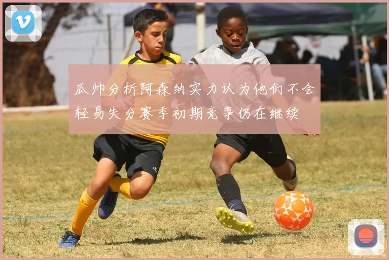 瓜帅分析阿森纳实力认为他们不会轻易失分赛季初期竞争仍在继续