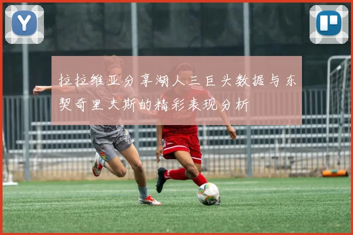 拉拉维亚分享湖人三巨头数据与东契奇里夫斯的精彩表现分析