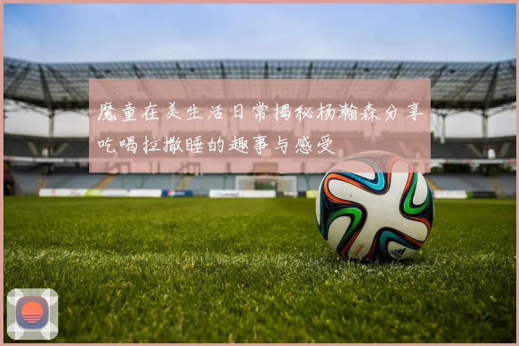 魔童在美生活日常揭秘杨瀚森分享吃喝拉撒睡的趣事与感受