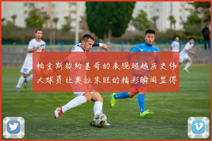 帕金斯称约基奇的表现超越历史伟大球员让奥拉朱旺的精彩瞬间显得平凡