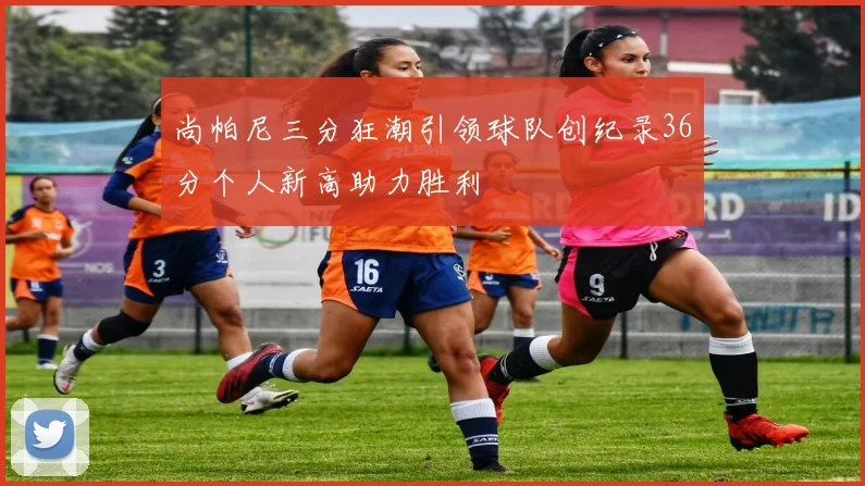 尚帕尼三分狂潮引领球队创纪录36分个人新高助力胜利