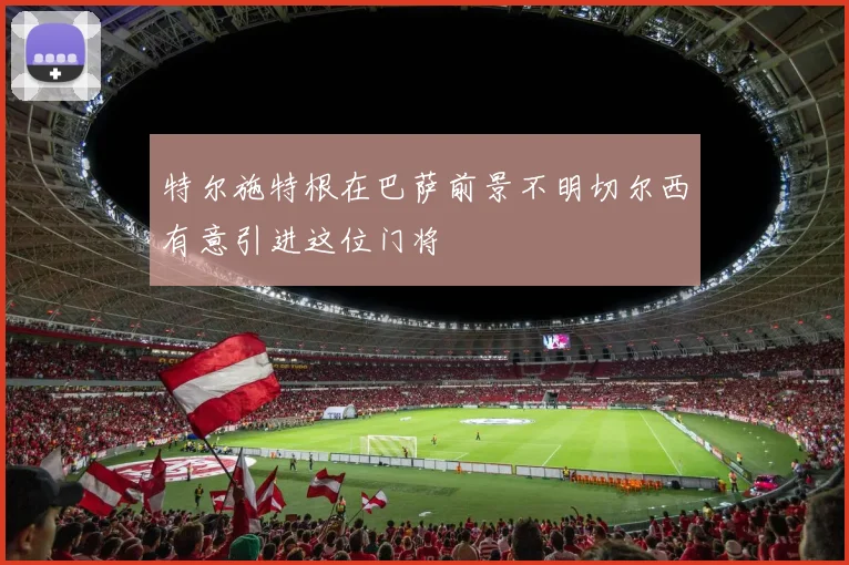 特尔施特根在巴萨前景不明切尔西有意引进这位门将