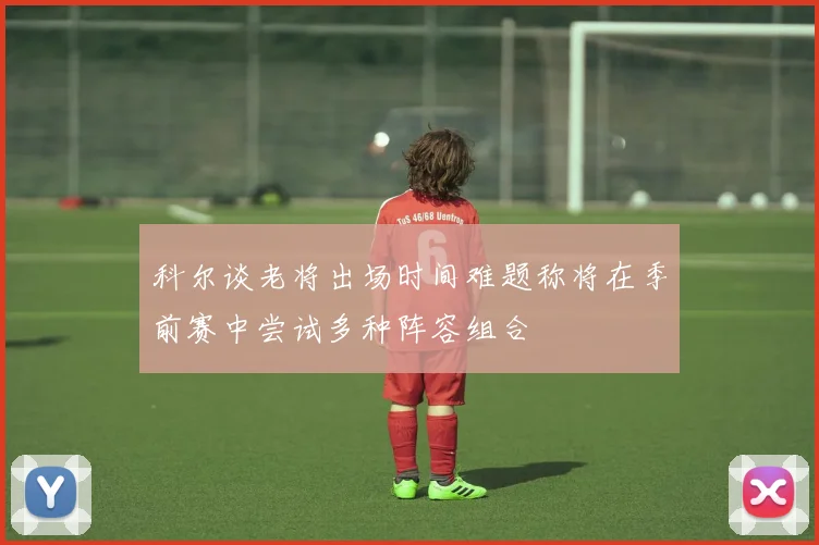 科尔谈老将出场时间难题称将在季前赛中尝试多种阵容组合