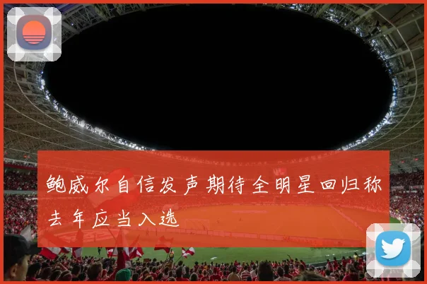 鲍威尔自信发声期待全明星回归称去年应当入选