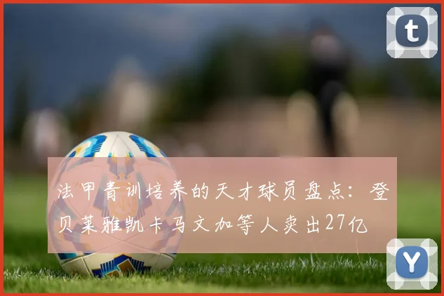 法甲青训培养的天才球员盘点：登贝莱雅凯卡马文加等人卖出27亿