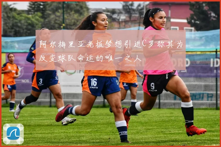 阿尔梅里亚老板梦想引进C罗称其为改变球队命运的唯一之人
