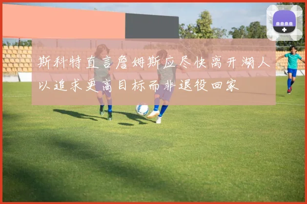 斯科特直言詹姆斯应尽快离开湖人以追求更高目标而非退役回家