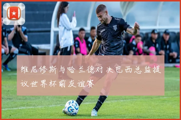 维尼修斯与哈兰德对决巴西总监提议世界杯前友谊赛