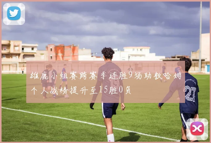 雄鹿小组赛跨赛季连胜9场助教哈姆个人战绩提升至15胜0负