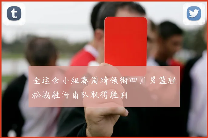 全运会小组赛周琦领衔四川男篮轻松战胜河南队取得胜利