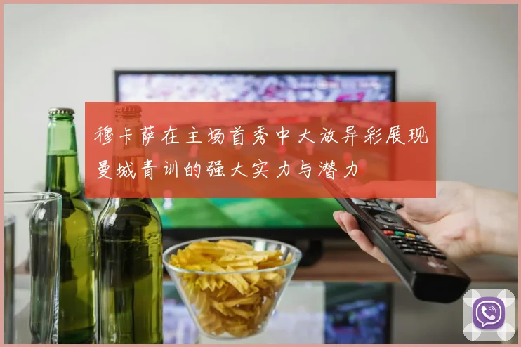 穆卡萨在主场首秀中大放异彩展现曼城青训的强大实力与潜力