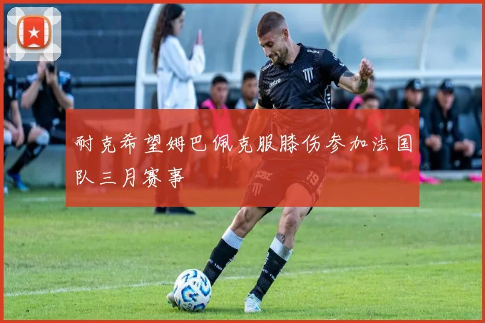 耐克希望姆巴佩克服膝伤参加法国队三月赛事
