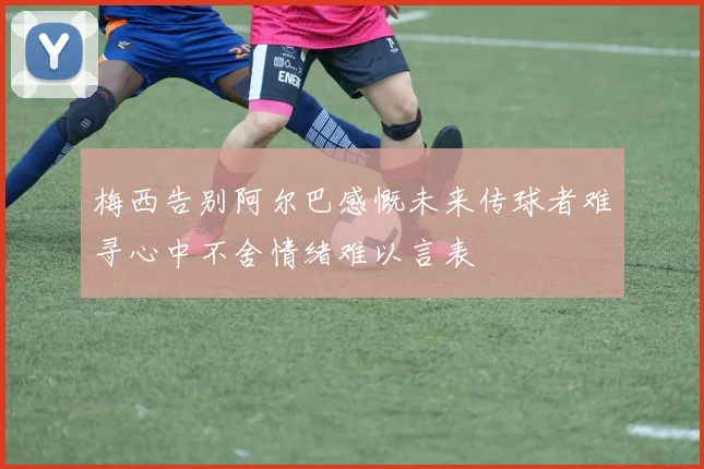梅西告别阿尔巴感慨未来传球者难寻心中不舍情绪难以言表