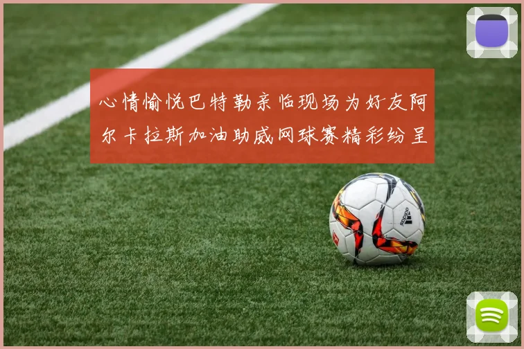 心情愉悦巴特勒亲临现场为好友阿尔卡拉斯加油助威网球赛精彩纷呈