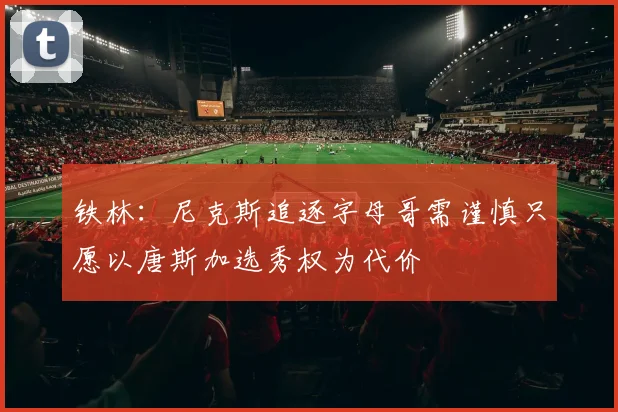铁林：尼克斯追逐字母哥需谨慎只愿以唐斯加选秀权为代价