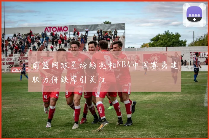 前篮网球员纷纷亮相NBA中国赛易建联为何缺席引关注